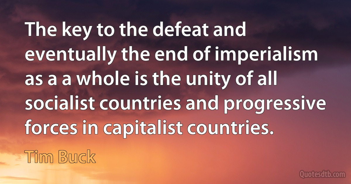 The key to the defeat and eventually the end of imperialism as a a whole is the unity of all socialist countries and progressive forces in capitalist countries. (Tim Buck)