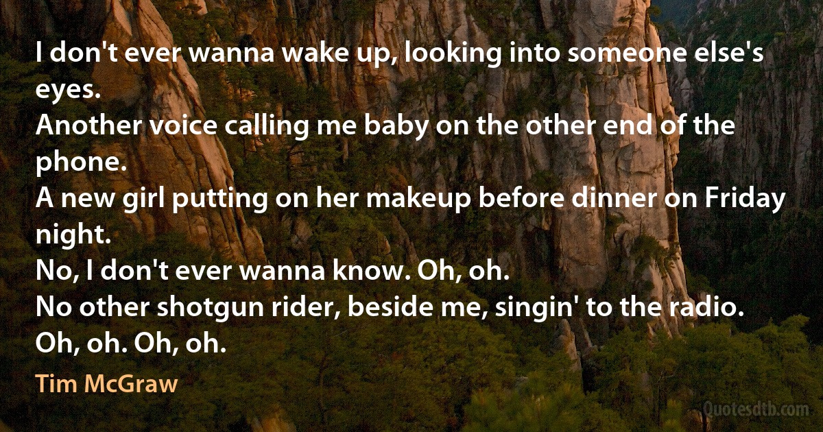 I don't ever wanna wake up, looking into someone else's eyes.
Another voice calling me baby on the other end of the phone.
A new girl putting on her makeup before dinner on Friday night.
No, I don't ever wanna know. Oh, oh.
No other shotgun rider, beside me, singin' to the radio.
Oh, oh. Oh, oh. (Tim McGraw)