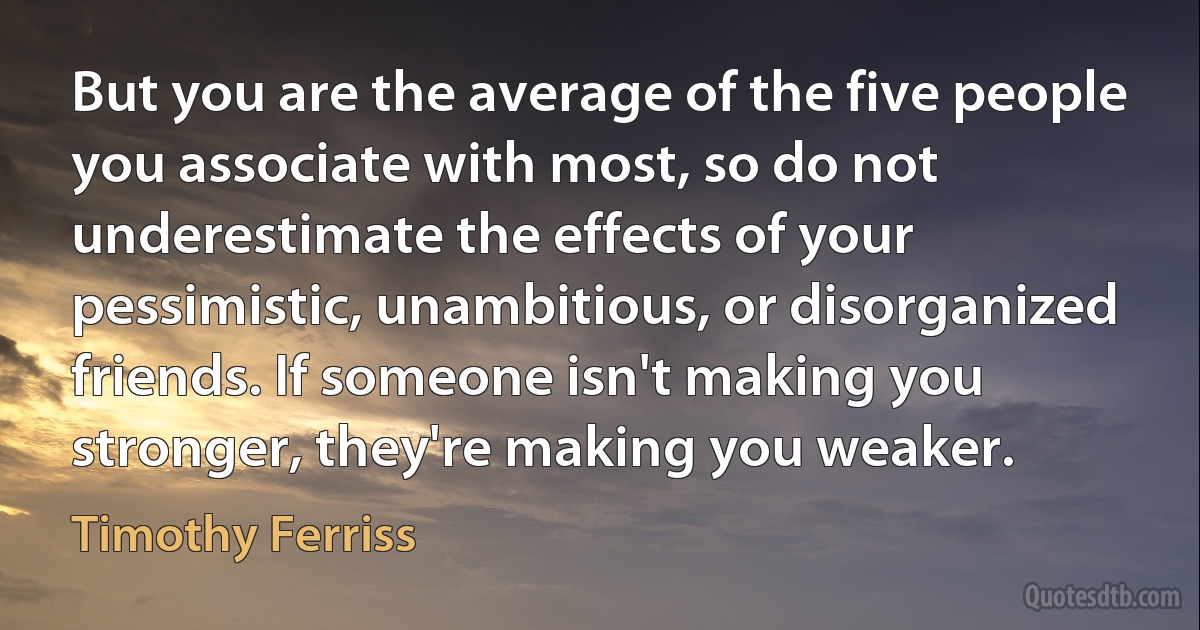 But you are the average of the five people you associate with most, so do not underestimate the effects of your pessimistic, unambitious, or disorganized friends. If someone isn't making you stronger, they're making you weaker. (Timothy Ferriss)