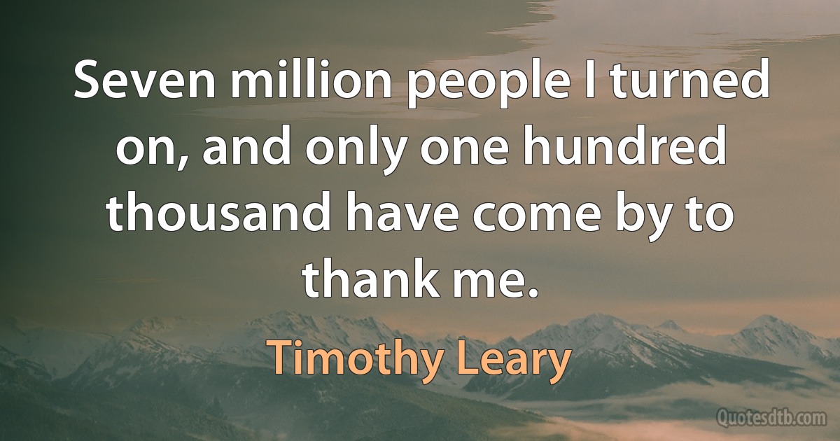 Seven million people I turned on, and only one hundred thousand have come by to thank me. (Timothy Leary)