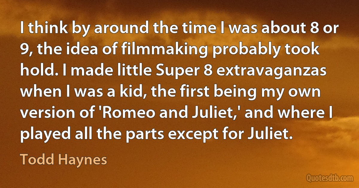 I think by around the time I was about 8 or 9, the idea of filmmaking probably took hold. I made little Super 8 extravaganzas when I was a kid, the first being my own version of 'Romeo and Juliet,' and where I played all the parts except for Juliet. (Todd Haynes)