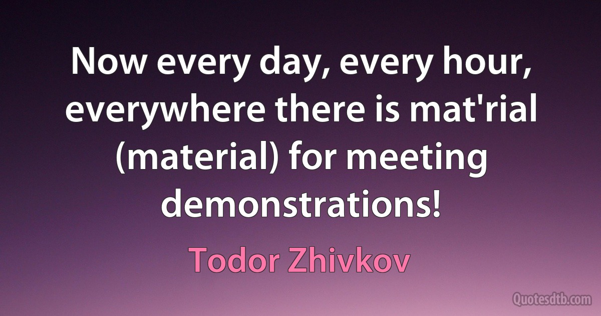 Now every day, every hour, everywhere there is mat'rial (material) for meeting demonstrations! (Todor Zhivkov)