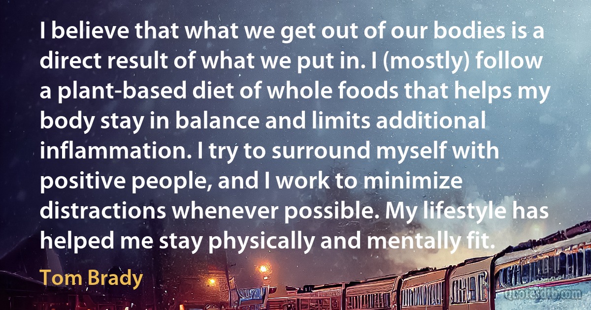 I believe that what we get out of our bodies is a direct result of what we put in. I (mostly) follow a plant-based diet of whole foods that helps my body stay in balance and limits additional inflammation. I try to surround myself with positive people, and I work to minimize distractions whenever possible. My lifestyle has helped me stay physically and mentally fit. (Tom Brady)