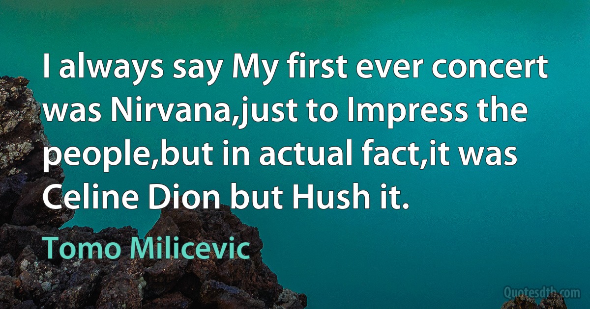 I always say My first ever concert was Nirvana,just to Impress the people,but in actual fact,it was Celine Dion but Hush it. (Tomo Milicevic)