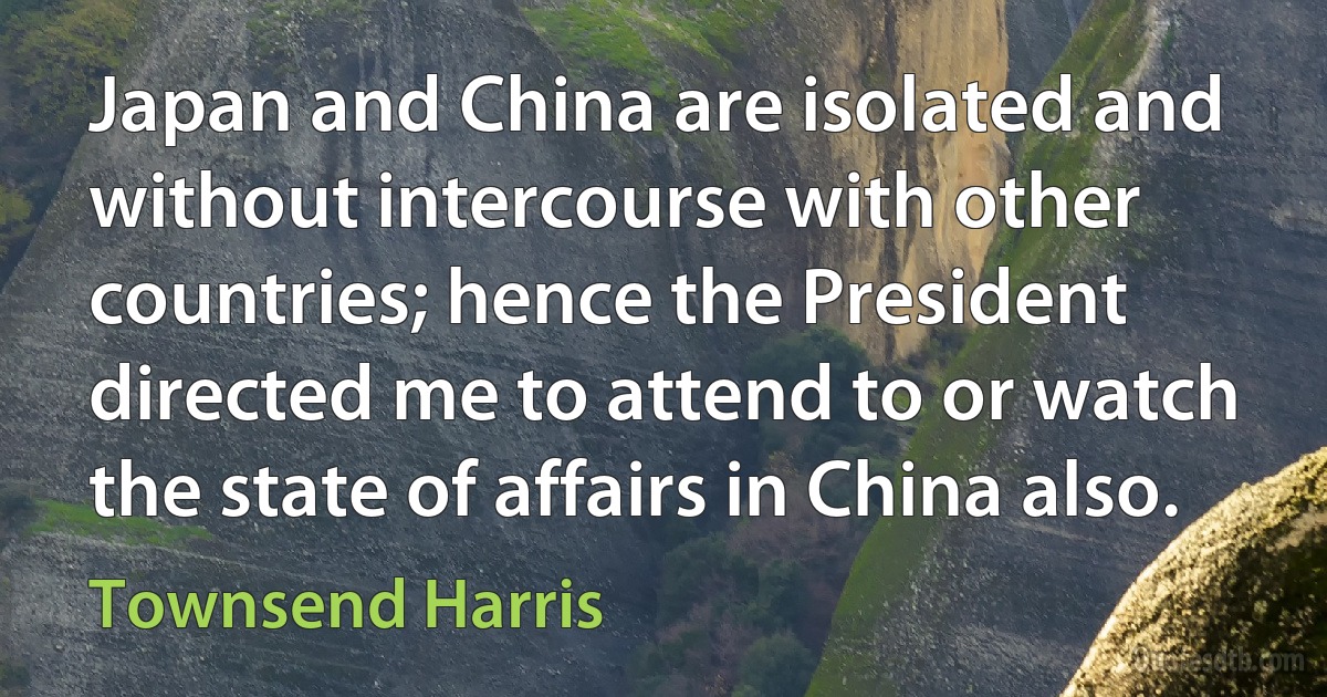 Japan and China are isolated and without intercourse with other countries; hence the President directed me to attend to or watch the state of affairs in China also. (Townsend Harris)