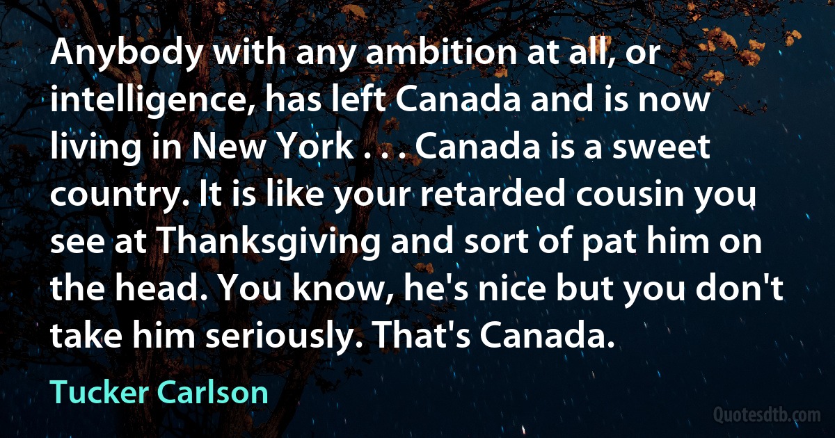 Anybody with any ambition at all, or intelligence, has left Canada and is now living in New York . . . Canada is a sweet country. It is like your retarded cousin you see at Thanksgiving and sort of pat him on the head. You know, he's nice but you don't take him seriously. That's Canada. (Tucker Carlson)