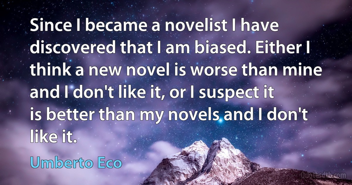 Since I became a novelist I have discovered that I am biased. Either I think a new novel is worse than mine and I don't like it, or I suspect it is better than my novels and I don't like it. (Umberto Eco)