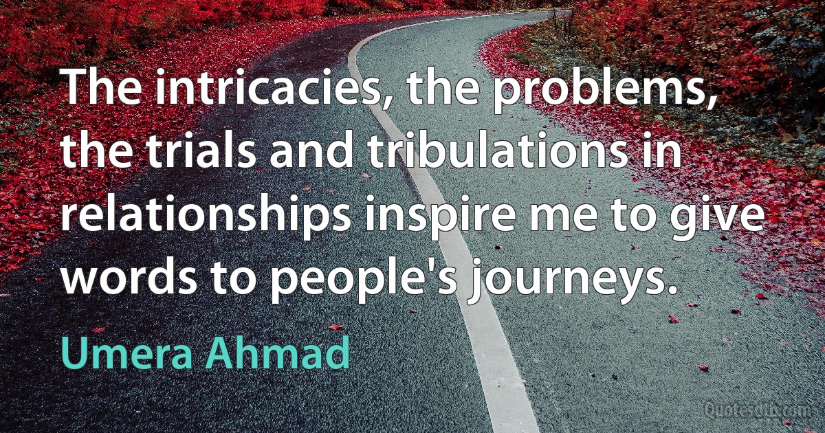 The intricacies, the problems, the trials and tribulations in relationships inspire me to give words to people's journeys. (Umera Ahmad)