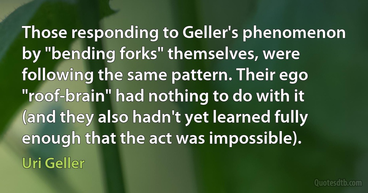 Those responding to Geller's phenomenon by "bending forks" themselves, were following the same pattern. Their ego "roof-brain" had nothing to do with it (and they also hadn't yet learned fully enough that the act was impossible). (Uri Geller)