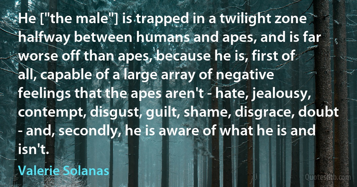 He ["the male"] is trapped in a twilight zone halfway between humans and apes, and is far worse off than apes, because he is, first of all, capable of a large array of negative feelings that the apes aren't - hate, jealousy, contempt, disgust, guilt, shame, disgrace, doubt - and, secondly, he is aware of what he is and isn't. (Valerie Solanas)