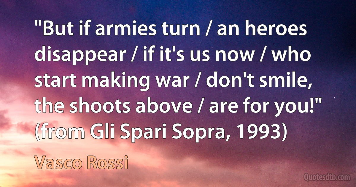 "But if armies turn / an heroes disappear / if it's us now / who start making war / don't smile, the shoots above / are for you!"
(from Gli Spari Sopra, 1993) (Vasco Rossi)