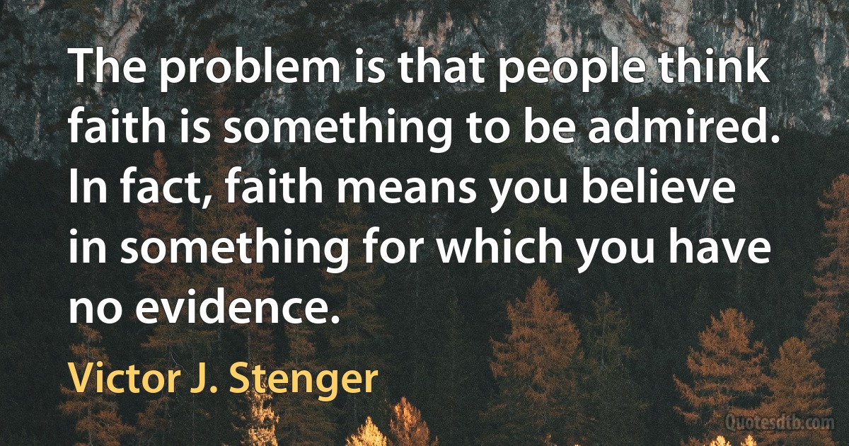 The problem is that people think faith is something to be admired. In fact, faith means you believe in something for which you have no evidence. (Victor J. Stenger)