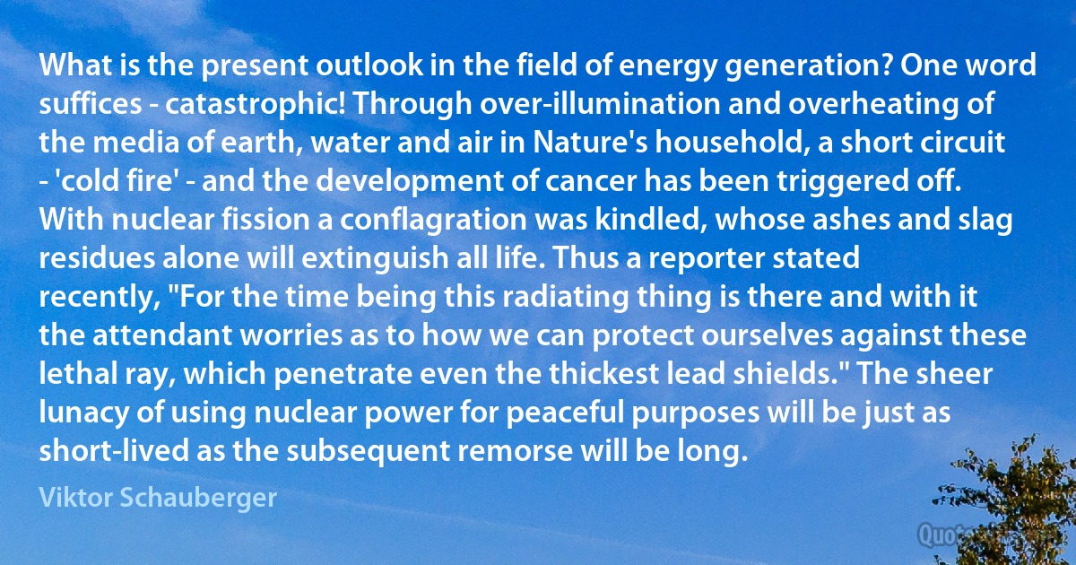 What is the present outlook in the field of energy generation? One word suffices - catastrophic! Through over-illumination and overheating of the media of earth, water and air in Nature's household, a short circuit - 'cold fire' - and the development of cancer has been triggered off. With nuclear fission a conflagration was kindled, whose ashes and slag residues alone will extinguish all life. Thus a reporter stated recently, "For the time being this radiating thing is there and with it the attendant worries as to how we can protect ourselves against these lethal ray, which penetrate even the thickest lead shields." The sheer lunacy of using nuclear power for peaceful purposes will be just as short-lived as the subsequent remorse will be long. (Viktor Schauberger)