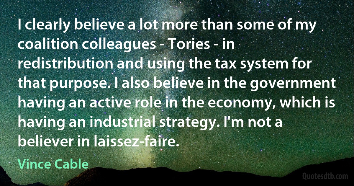 I clearly believe a lot more than some of my coalition colleagues - Tories - in redistribution and using the tax system for that purpose. I also believe in the government having an active role in the economy, which is having an industrial strategy. I'm not a believer in laissez-faire. (Vince Cable)