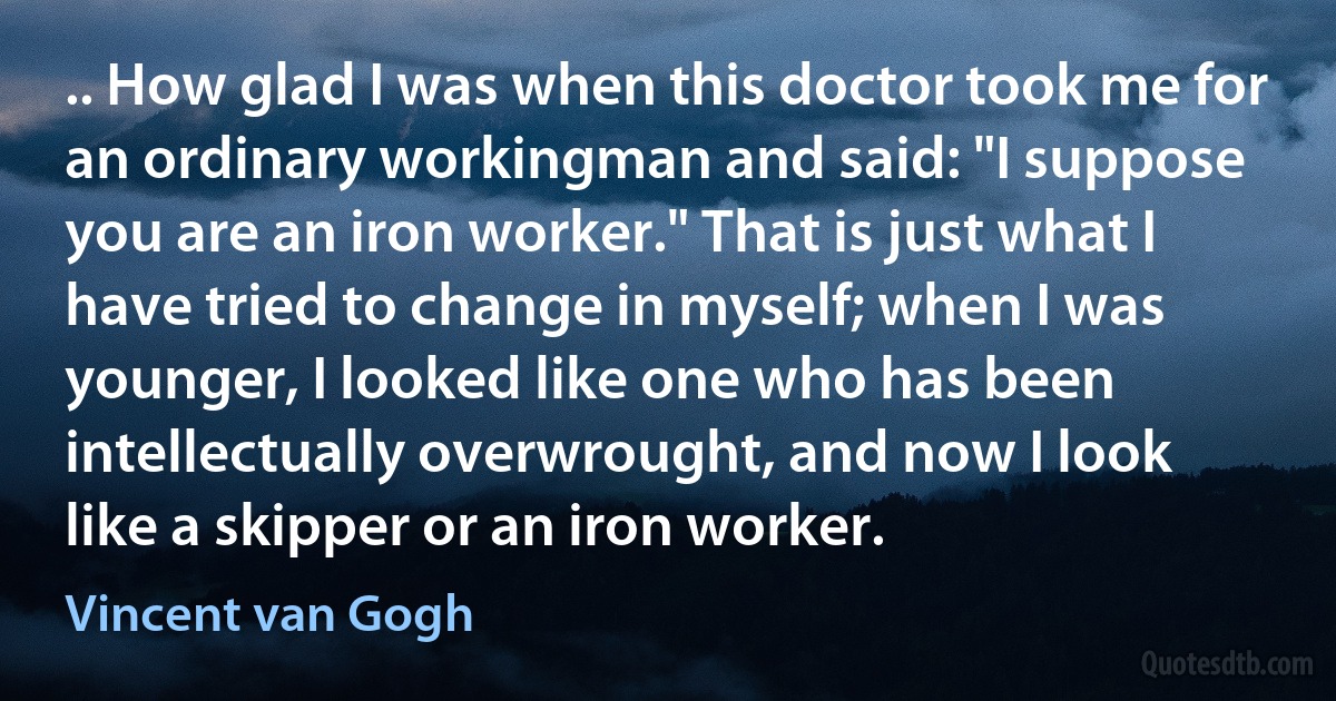 .. How glad I was when this doctor took me for an ordinary workingman and said: "I suppose you are an iron worker." That is just what I have tried to change in myself; when I was younger, I looked like one who has been intellectually overwrought, and now I look like a skipper or an iron worker. (Vincent van Gogh)