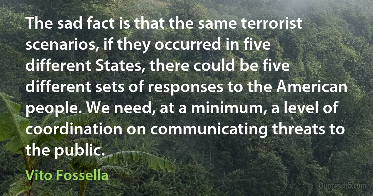 The sad fact is that the same terrorist scenarios, if they occurred in five different States, there could be five different sets of responses to the American people. We need, at a minimum, a level of coordination on communicating threats to the public. (Vito Fossella)