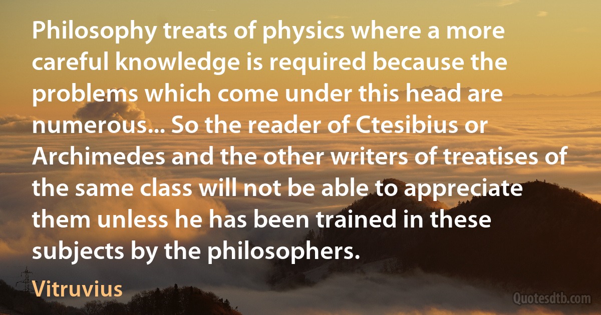 Philosophy treats of physics where a more careful knowledge is required because the problems which come under this head are numerous... So the reader of Ctesibius or Archimedes and the other writers of treatises of the same class will not be able to appreciate them unless he has been trained in these subjects by the philosophers. (Vitruvius)