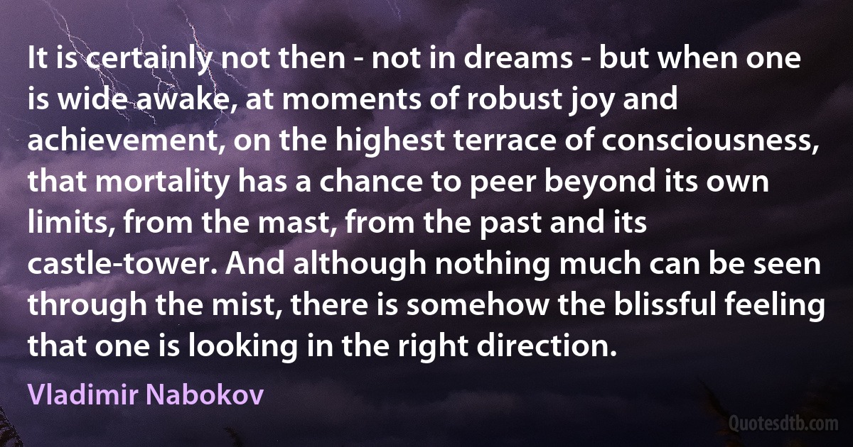 It is certainly not then - not in dreams - but when one is wide awake, at moments of robust joy and achievement, on the highest terrace of consciousness, that mortality has a chance to peer beyond its own limits, from the mast, from the past and its castle-tower. And although nothing much can be seen through the mist, there is somehow the blissful feeling that one is looking in the right direction. (Vladimir Nabokov)