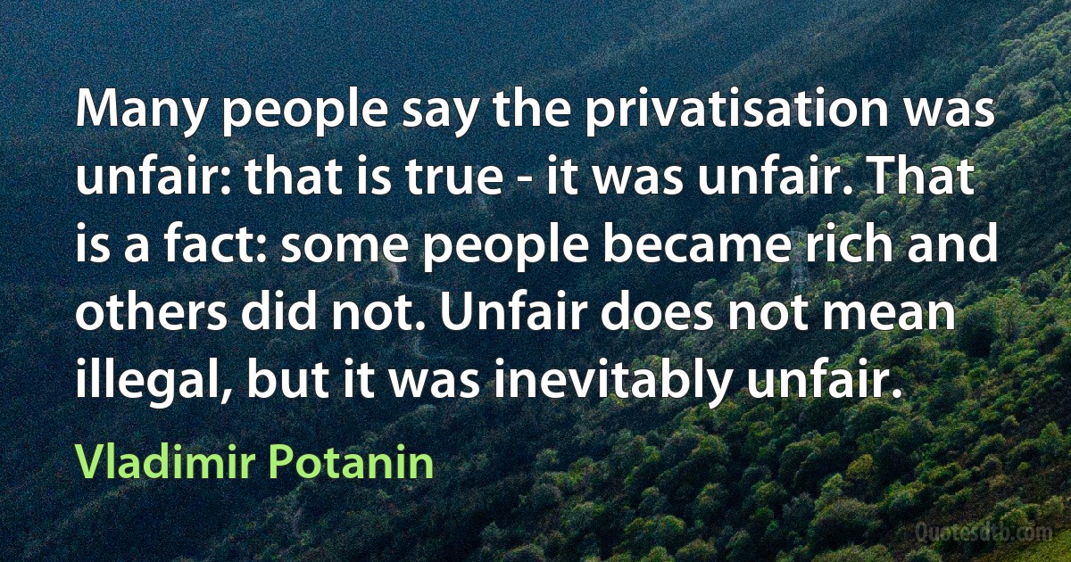 Many people say the privatisation was unfair: that is true - it was unfair. That is a fact: some people became rich and others did not. Unfair does not mean illegal, but it was inevitably unfair. (Vladimir Potanin)