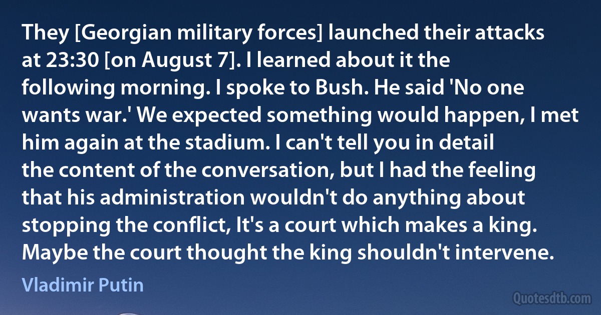 They [Georgian military forces] launched their attacks at 23:30 [on August 7]. I learned about it the following morning. I spoke to Bush. He said 'No one wants war.' We expected something would happen, I met him again at the stadium. I can't tell you in detail the content of the conversation, but I had the feeling that his administration wouldn't do anything about stopping the conflict, It's a court which makes a king. Maybe the court thought the king shouldn't intervene. (Vladimir Putin)