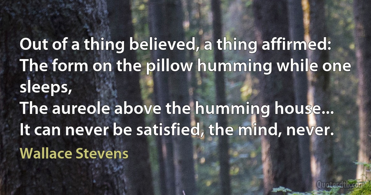 Out of a thing believed, a thing affirmed:
The form on the pillow humming while one sleeps,
The aureole above the humming house...
It can never be satisfied, the mind, never. (Wallace Stevens)