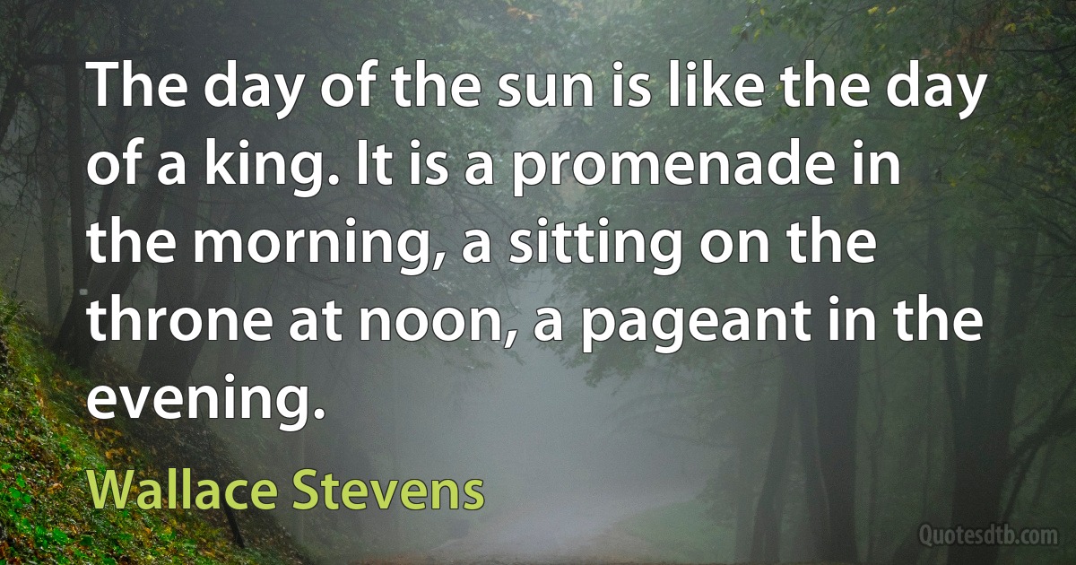 The day of the sun is like the day of a king. It is a promenade in the morning, a sitting on the throne at noon, a pageant in the evening. (Wallace Stevens)