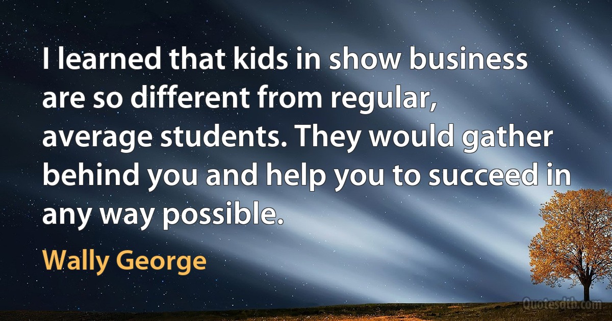 I learned that kids in show business are so different from regular, average students. They would gather behind you and help you to succeed in any way possible. (Wally George)