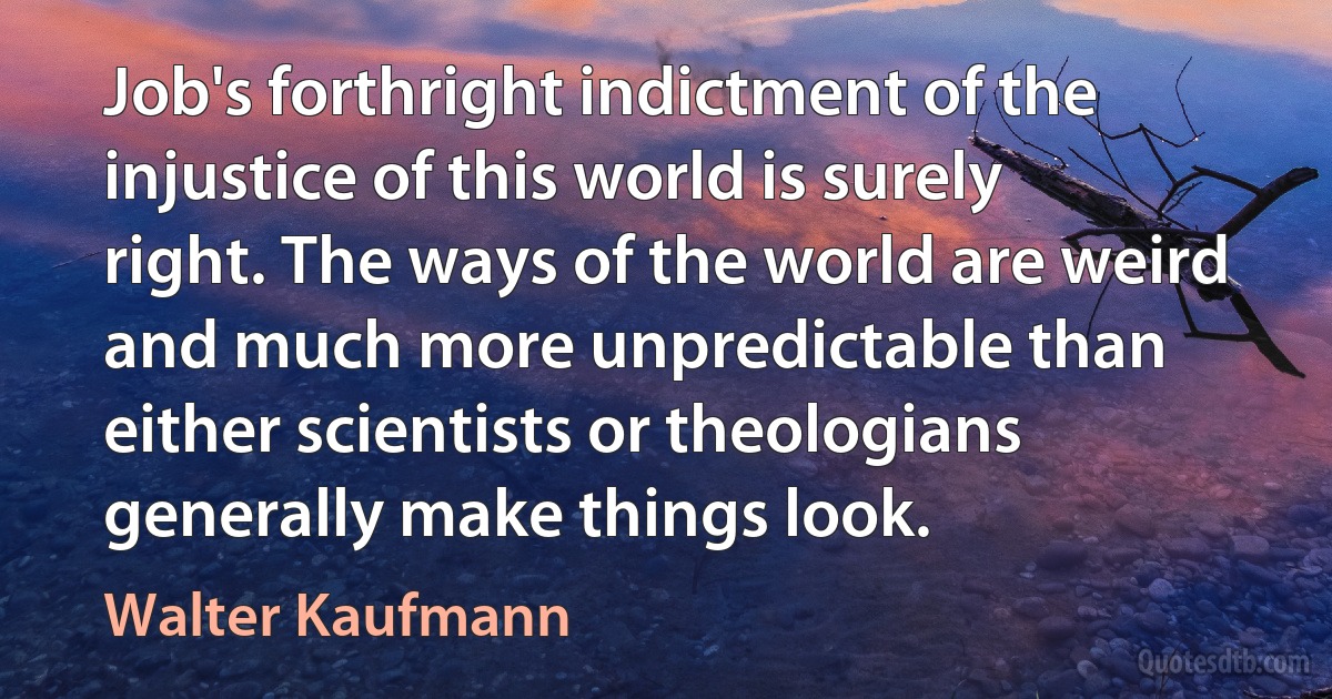 Job's forthright indictment of the injustice of this world is surely right. The ways of the world are weird and much more unpredictable than either scientists or theologians generally make things look. (Walter Kaufmann)