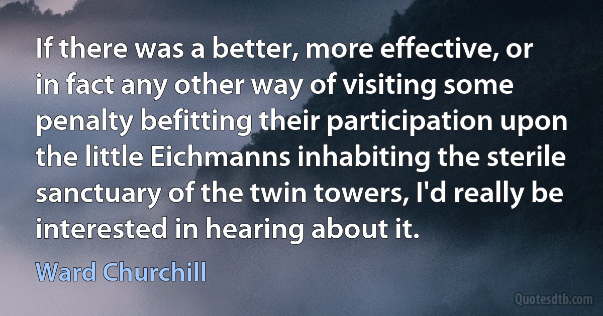 If there was a better, more effective, or in fact any other way of visiting some penalty befitting their participation upon the little Eichmanns inhabiting the sterile sanctuary of the twin towers, I'd really be interested in hearing about it. (Ward Churchill)