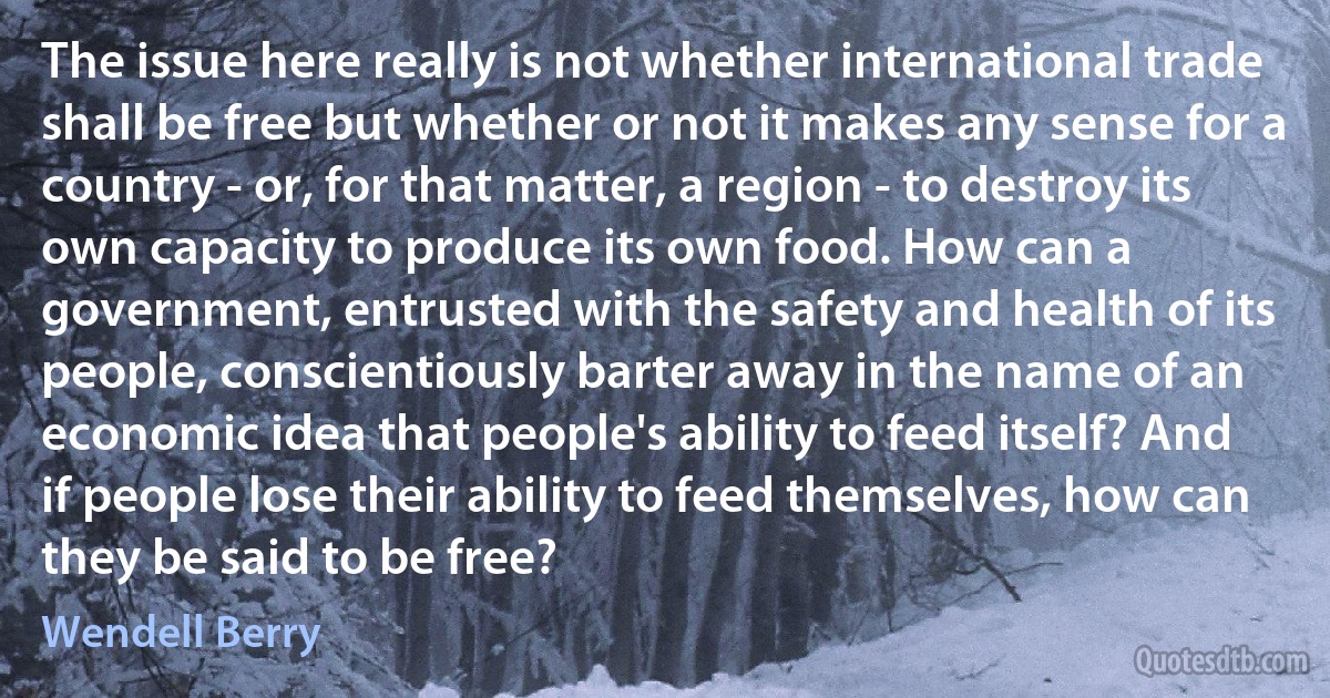 The issue here really is not whether international trade shall be free but whether or not it makes any sense for a country - or, for that matter, a region - to destroy its own capacity to produce its own food. How can a government, entrusted with the safety and health of its people, conscientiously barter away in the name of an economic idea that people's ability to feed itself? And if people lose their ability to feed themselves, how can they be said to be free? (Wendell Berry)