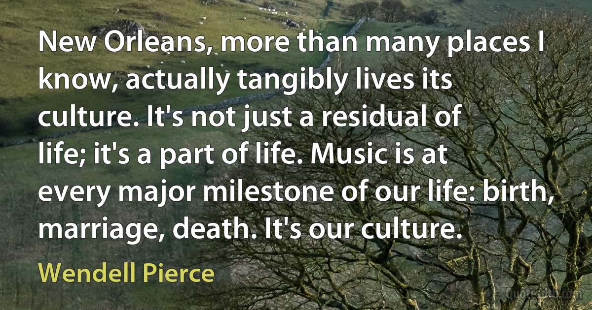 New Orleans, more than many places I know, actually tangibly lives its culture. It's not just a residual of life; it's a part of life. Music is at every major milestone of our life: birth, marriage, death. It's our culture. (Wendell Pierce)