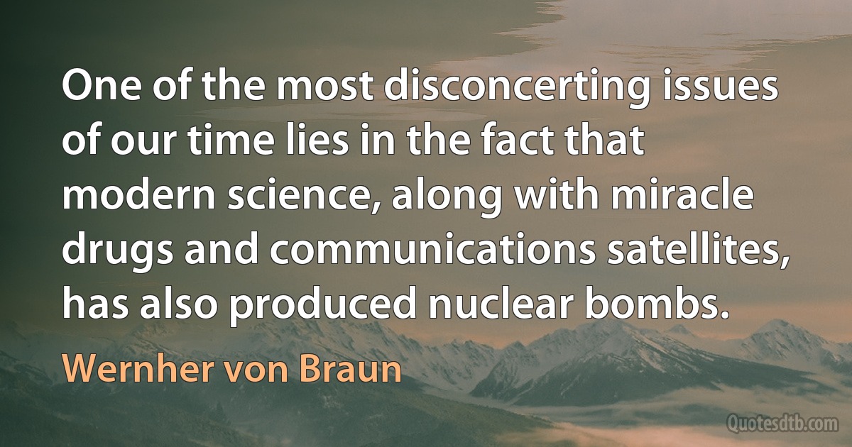 One of the most disconcerting issues of our time lies in the fact that modern science, along with miracle drugs and communications satellites, has also produced nuclear bombs. (Wernher von Braun)