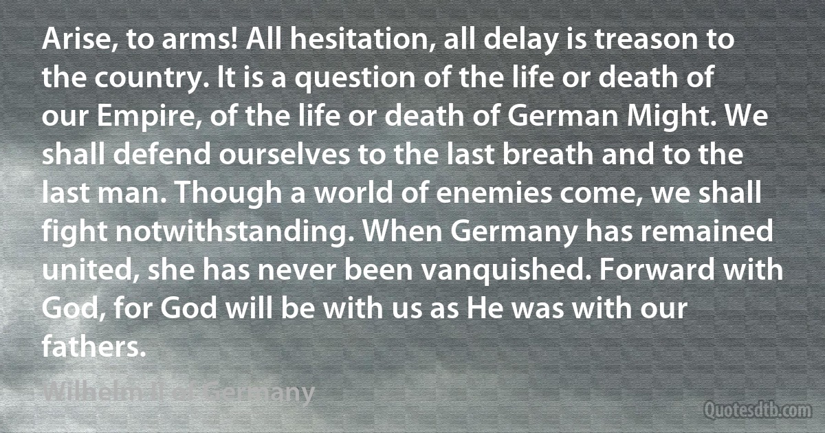 Arise, to arms! All hesitation, all delay is treason to the country. It is a question of the life or death of our Empire, of the life or death of German Might. We shall defend ourselves to the last breath and to the last man. Though a world of enemies come, we shall fight notwithstanding. When Germany has remained united, she has never been vanquished. Forward with God, for God will be with us as He was with our fathers. (Wilhelm II of Germany)