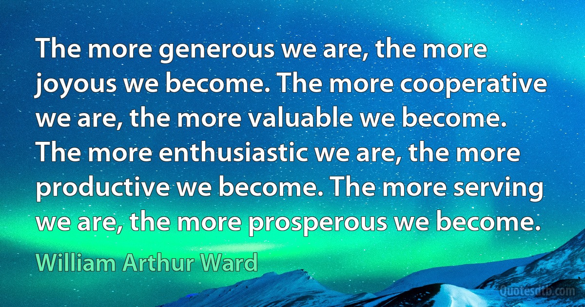 The more generous we are, the more joyous we become. The more cooperative we are, the more valuable we become. The more enthusiastic we are, the more productive we become. The more serving we are, the more prosperous we become. (William Arthur Ward)