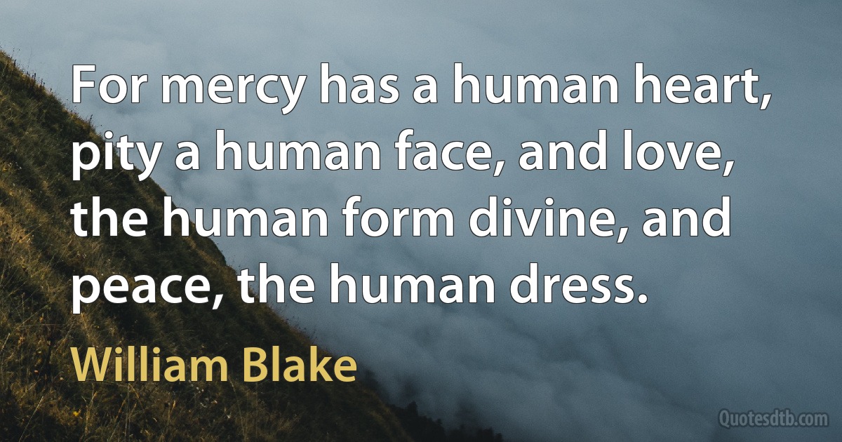 For mercy has a human heart, pity a human face, and love, the human form divine, and peace, the human dress. (William Blake)