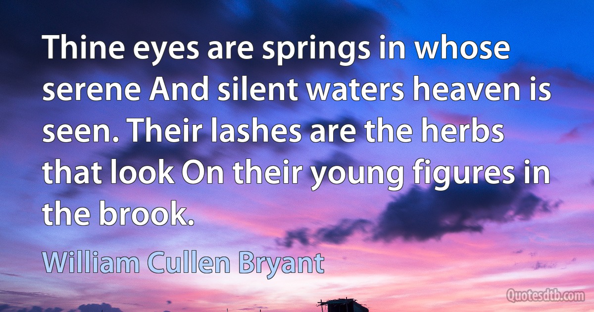 Thine eyes are springs in whose serene And silent waters heaven is seen. Their lashes are the herbs that look On their young figures in the brook. (William Cullen Bryant)