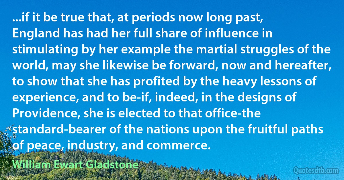 ...if it be true that, at periods now long past, England has had her full share of influence in stimulating by her example the martial struggles of the world, may she likewise be forward, now and hereafter, to show that she has profited by the heavy lessons of experience, and to be-if, indeed, in the designs of Providence, she is elected to that office-the standard-bearer of the nations upon the fruitful paths of peace, industry, and commerce. (William Ewart Gladstone)