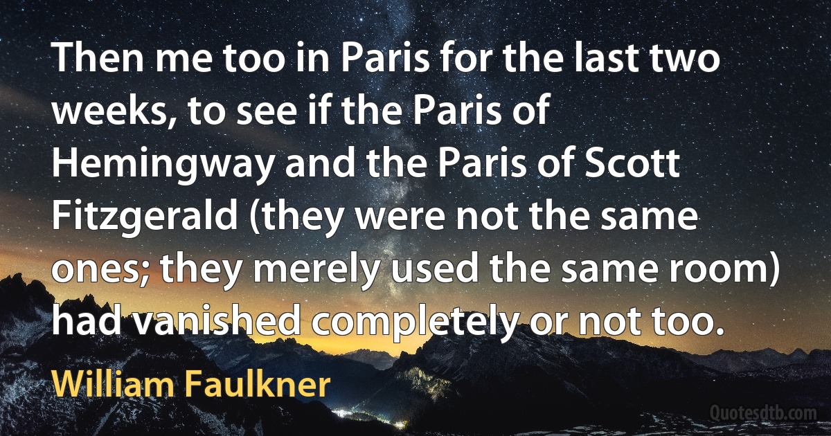 Then me too in Paris for the last two weeks, to see if the Paris of Hemingway and the Paris of Scott Fitzgerald (they were not the same ones; they merely used the same room) had vanished completely or not too. (William Faulkner)