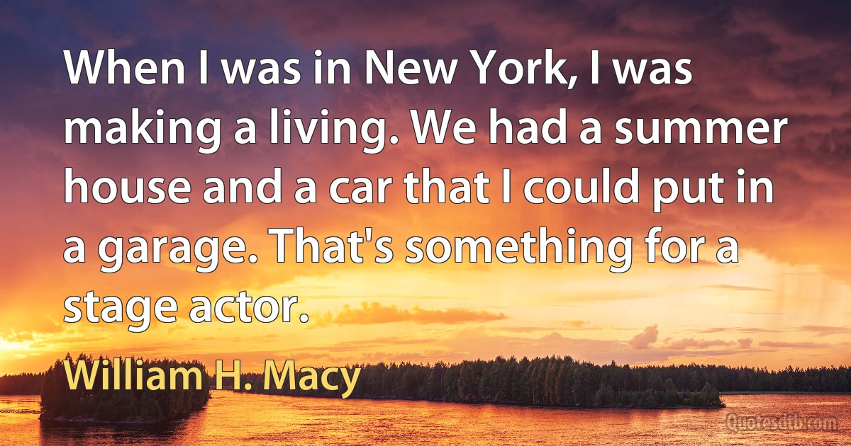 When I was in New York, I was making a living. We had a summer house and a car that I could put in a garage. That's something for a stage actor. (William H. Macy)