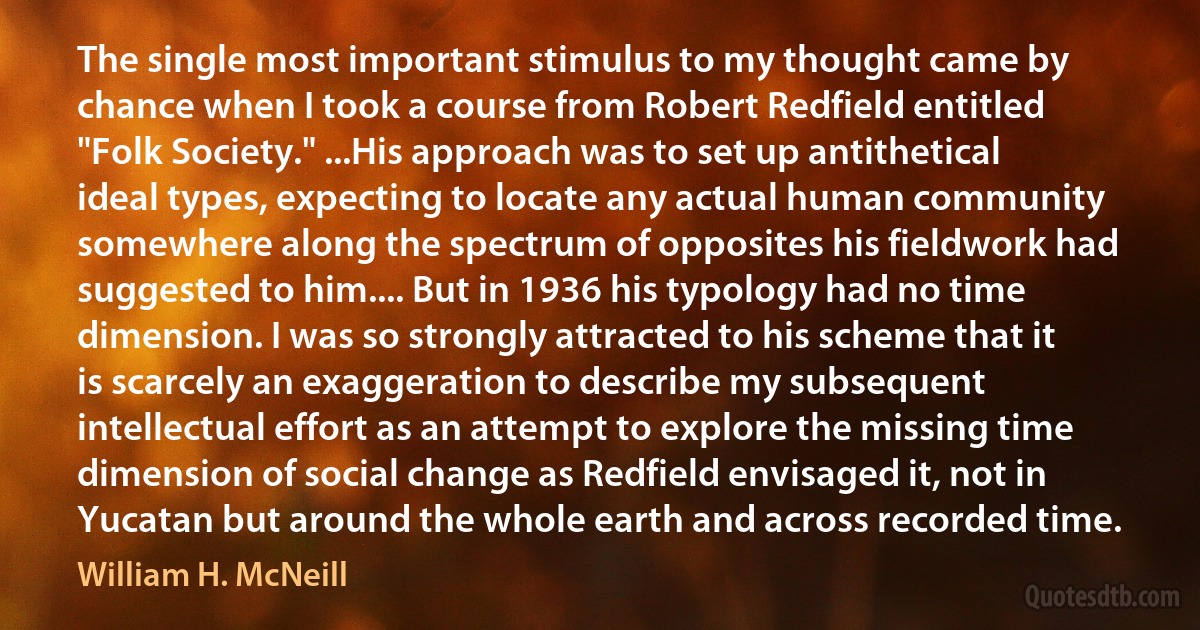 The single most important stimulus to my thought came by chance when I took a course from Robert Redfield entitled "Folk Society." ...His approach was to set up antithetical ideal types, expecting to locate any actual human community somewhere along the spectrum of opposites his fieldwork had suggested to him.... But in 1936 his typology had no time dimension. I was so strongly attracted to his scheme that it is scarcely an exaggeration to describe my subsequent intellectual effort as an attempt to explore the missing time dimension of social change as Redfield envisaged it, not in Yucatan but around the whole earth and across recorded time. (William H. McNeill)