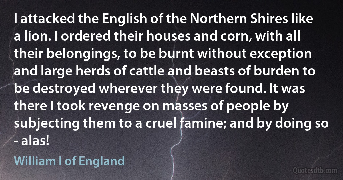 I attacked the English of the Northern Shires like a lion. I ordered their houses and corn, with all their belongings, to be burnt without exception and large herds of cattle and beasts of burden to be destroyed wherever they were found. It was there I took revenge on masses of people by subjecting them to a cruel famine; and by doing so - alas! (William I of England)