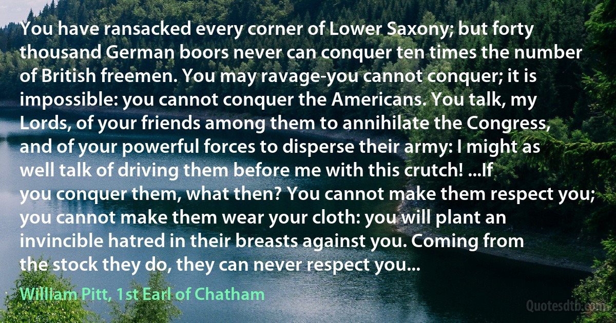 You have ransacked every corner of Lower Saxony; but forty thousand German boors never can conquer ten times the number of British freemen. You may ravage-you cannot conquer; it is impossible: you cannot conquer the Americans. You talk, my Lords, of your friends among them to annihilate the Congress, and of your powerful forces to disperse their army: I might as well talk of driving them before me with this crutch! ...If you conquer them, what then? You cannot make them respect you; you cannot make them wear your cloth: you will plant an invincible hatred in their breasts against you. Coming from the stock they do, they can never respect you... (William Pitt, 1st Earl of Chatham)