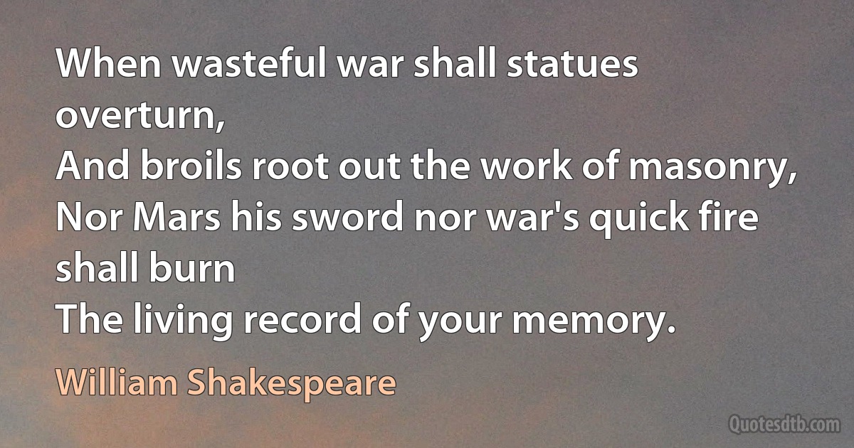 When wasteful war shall statues overturn,
And broils root out the work of masonry,
Nor Mars his sword nor war's quick fire shall burn
The living record of your memory. (William Shakespeare)