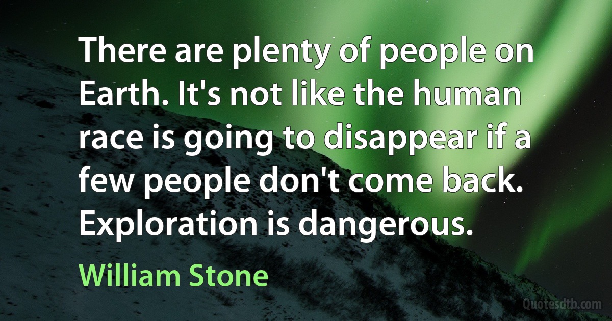 There are plenty of people on Earth. It's not like the human race is going to disappear if a few people don't come back. Exploration is dangerous. (William Stone)