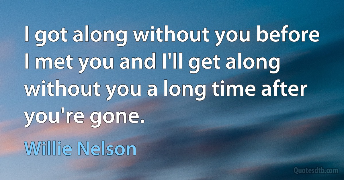 I got along without you before I met you and I'll get along without you a long time after you're gone. (Willie Nelson)