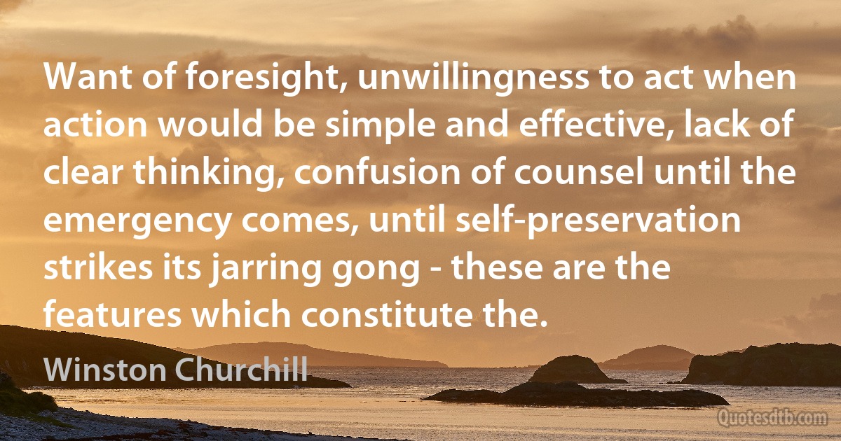 Want of foresight, unwillingness to act when action would be simple and effective, lack of clear thinking, confusion of counsel until the emergency comes, until self-preservation strikes its jarring gong - these are the features which constitute the. (Winston Churchill)