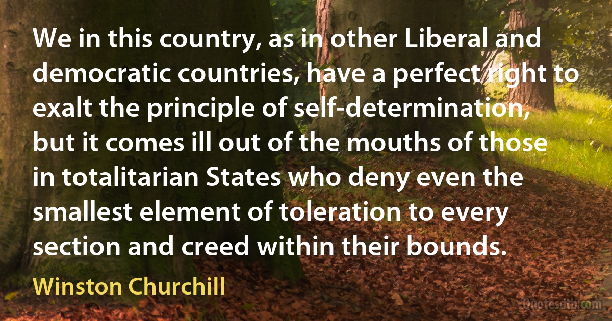 We in this country, as in other Liberal and democratic countries, have a perfect right to exalt the principle of self-determination, but it comes ill out of the mouths of those in totalitarian States who deny even the smallest element of toleration to every section and creed within their bounds. (Winston Churchill)