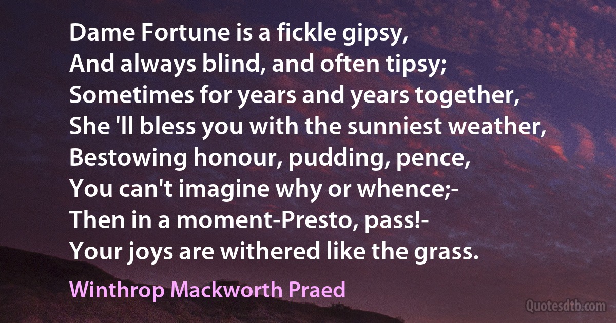 Dame Fortune is a fickle gipsy,
And always blind, and often tipsy;
Sometimes for years and years together,
She 'll bless you with the sunniest weather,
Bestowing honour, pudding, pence,
You can't imagine why or whence;-
Then in a moment-Presto, pass!-
Your joys are withered like the grass. (Winthrop Mackworth Praed)