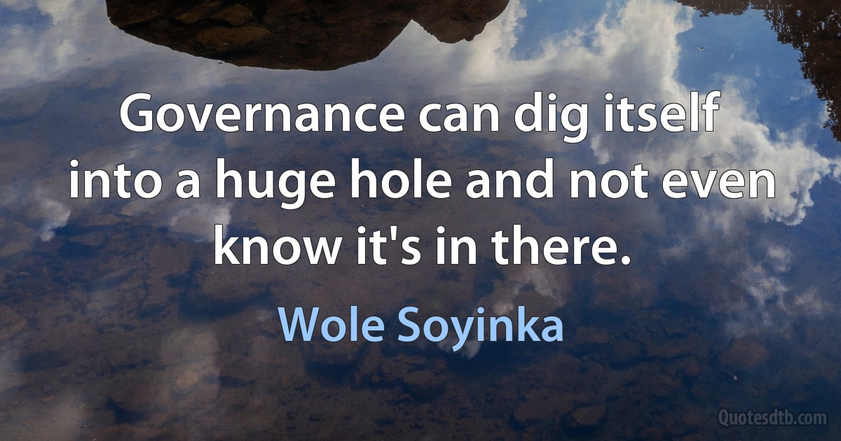 Governance can dig itself into a huge hole and not even know it's in there. (Wole Soyinka)