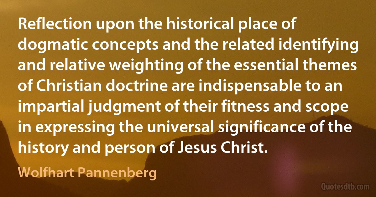 Reflection upon the historical place of dogmatic concepts and the related identifying and relative weighting of the essential themes of Christian doctrine are indispensable to an impartial judgment of their fitness and scope in expressing the universal significance of the history and person of Jesus Christ. (Wolfhart Pannenberg)